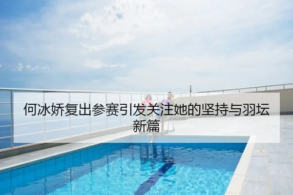 何冰娇复出参赛引发关注她的坚持与羽坛新篇