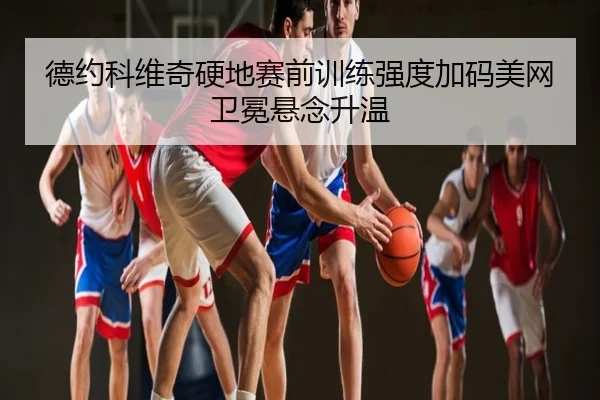 德约科维奇硬地赛前训练强度加码美网卫冕悬念升温