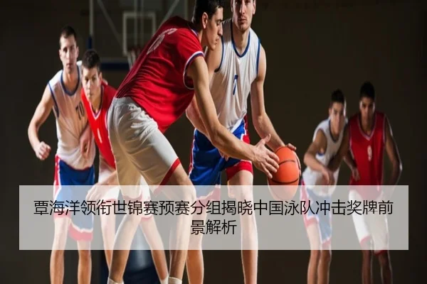 覃海洋领衔世锦赛预赛分组揭晓中国泳队冲击奖牌前景解析
