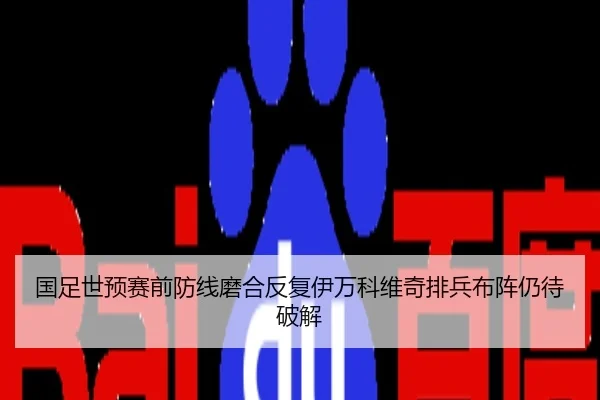 国足世预赛前防线磨合反复伊万科维奇排兵布阵仍待破解