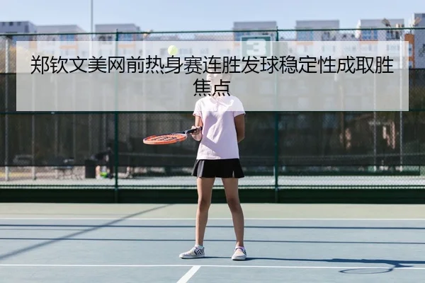 郑钦文美网前热身赛连胜发球稳定性成取胜焦点