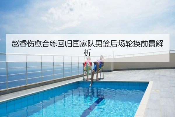 赵睿伤愈合练回归国家队男篮后场轮换前景解析